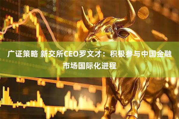 广证策略 新交所CEO罗文才：积极参与中国金融市场国际化进程