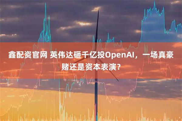 鑫配资官网 英伟达砸千亿投OpenAI，一场真豪赌还是资本表演？