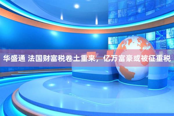 华盛通 法国财富税卷土重来，亿万富豪或被征重税