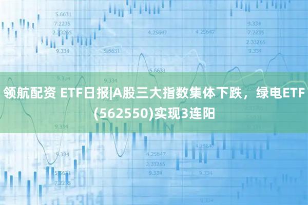 领航配资 ETF日报|A股三大指数集体下跌，绿电ETF(562550)实现3连阳