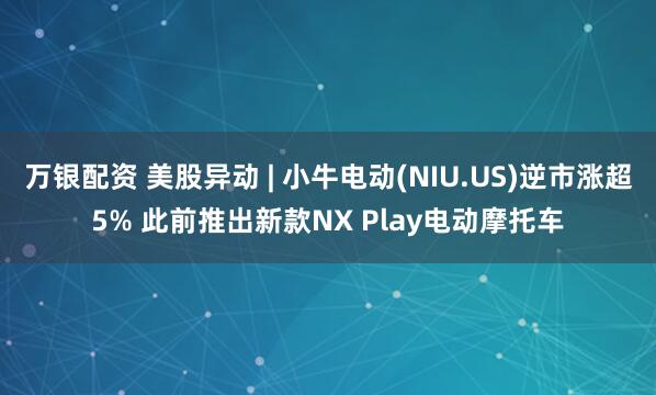 万银配资 美股异动 | 小牛电动(NIU.US)逆市涨超5% 此前推出新款NX Play电动摩托车