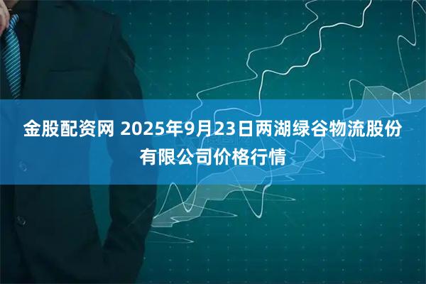 金股配资网 2025年9月23日两湖绿谷物流股份有限公司价格行情