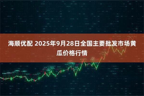 海顺优配 2025年9月28日全国主要批发市场黄瓜价格行情