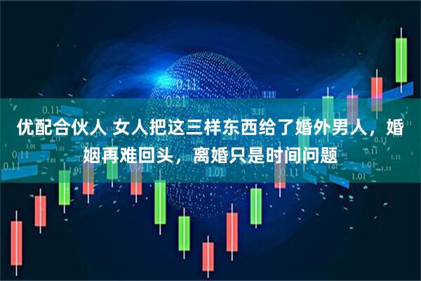 优配合伙人 女人把这三样东西给了婚外男人，婚姻再难回头，离婚只是时间问题