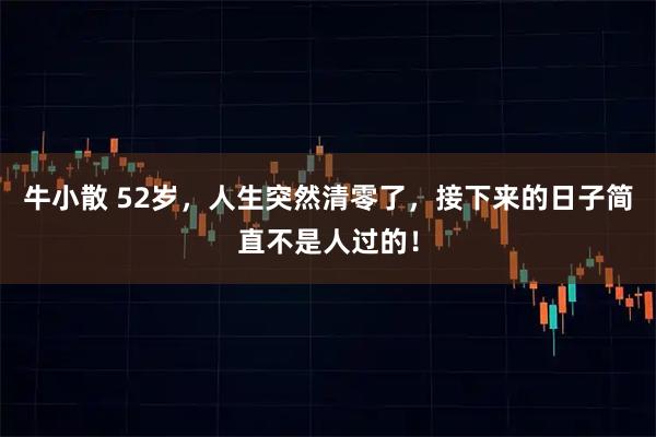 牛小散 52岁，人生突然清零了，接下来的日子简直不是人过的！