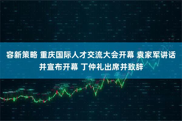 容新策略 重庆国际人才交流大会开幕 袁家军讲话并宣布开幕 丁仲礼出席并致辞