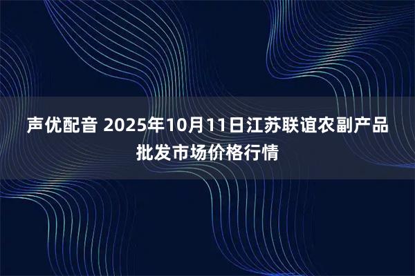 声优配音 2025年10月11日江苏联谊农副产品批发市场价格行情