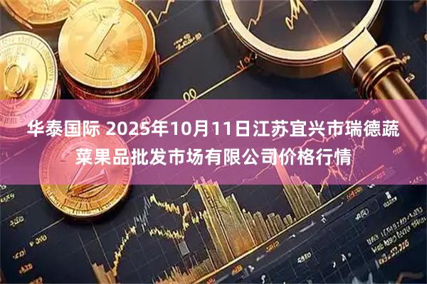 华泰国际 2025年10月11日江苏宜兴市瑞德蔬菜果品批发市场有限公司价格行情