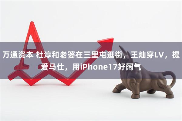 万通资本 杜淳和老婆在三里屯逛街，王灿穿LV，提爱马仕，用iPhone17好阔气