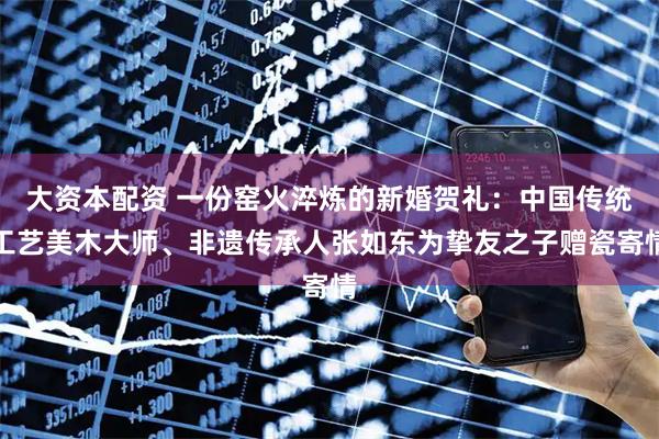大资本配资 一份窑火淬炼的新婚贺礼:中国传统工艺美木大师、非遗传承人张如东为挚友之子赠瓷寄情