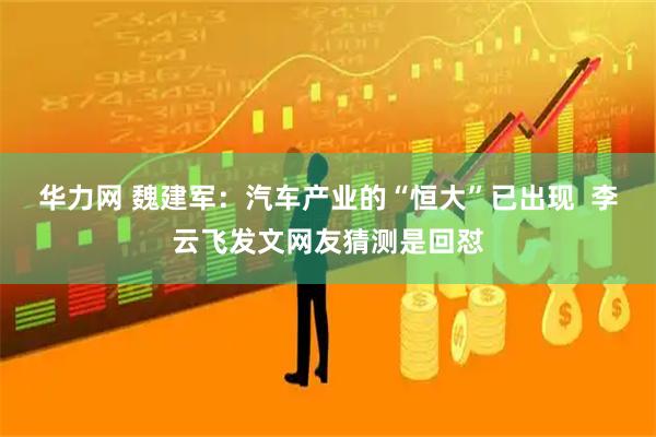 华力网 魏建军：汽车产业的“恒大”已出现  李云飞发文网友猜测是回怼