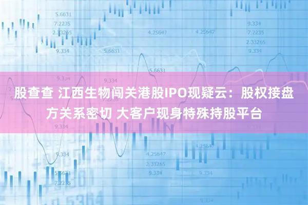 股查查 江西生物闯关港股IPO现疑云:股权接盘方关系密切 大客户现身特殊持股平台