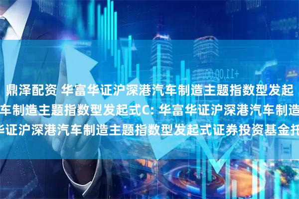 鼎泽配资 华富华证沪深港汽车制造主题指数型发起式A,华富华证沪深港汽车制造主题指数型发起式C: 华富华证沪深港汽车制造主题指数型发起式证券投资基金托管协议