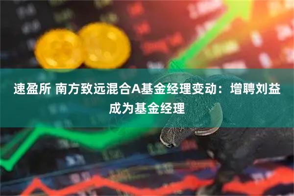 速盈所 南方致远混合A基金经理变动：增聘刘益成为基金经理