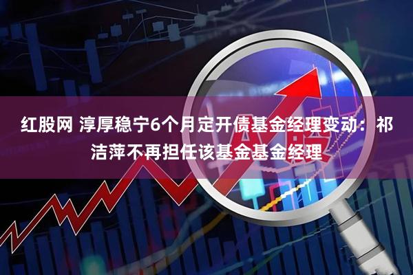红股网 淳厚稳宁6个月定开债基金经理变动：祁洁萍不再担任该基金基金经理