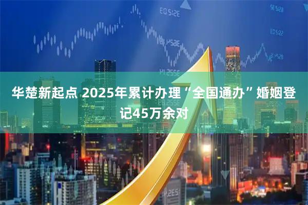 华楚新起点 2025年累计办理“全国通办”婚姻登记45万余对