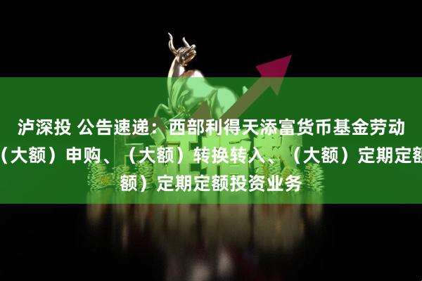 泸深投 公告速递：西部利得天添富货币基金劳动节前调整（大额）申购、（大额）转换转入、（大额）定期定额投资业务