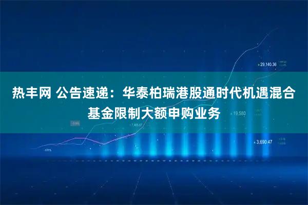 热丰网 公告速递：华泰柏瑞港股通时代机遇混合基金限制大额申购业务