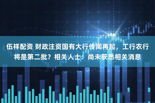 伍祥配资 财政注资国有大行传闻再起，工行农行将是第二批？相关人士：尚未获悉相关消息