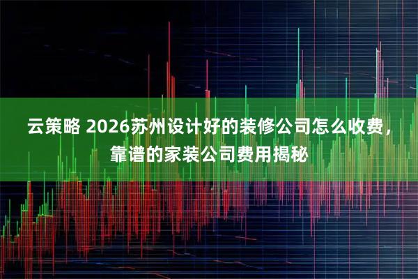 云策略 2026苏州设计好的装修公司怎么收费，靠谱的家装公司费用揭秘