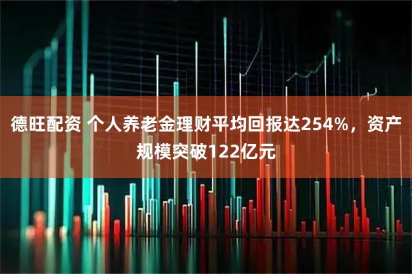 德旺配资 个人养老金理财平均回报达254%，资产规模突破122亿元
