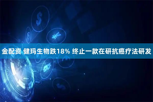 金配资 健玛生物跌18% 终止一款在研抗癌疗法研发