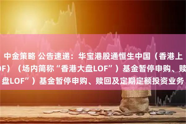 中金策略 公告速递：华宝港股通恒生中国（香港上市）30ETF联接（LOF）（场内简称“香港大盘LOF”）基金暂停申购、赎回及定期定额投资业务