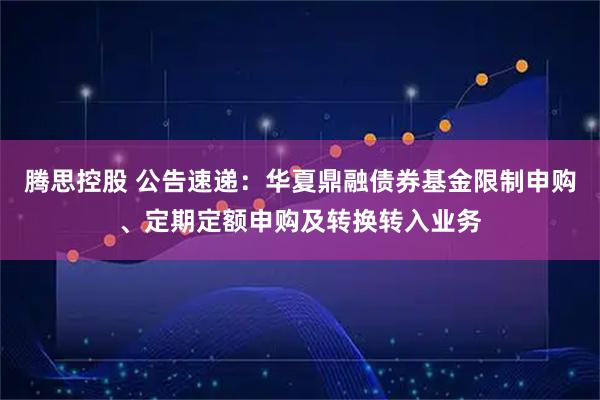 腾思控股 公告速递：华夏鼎融债券基金限制申购、定期定额申购及转换转入业务