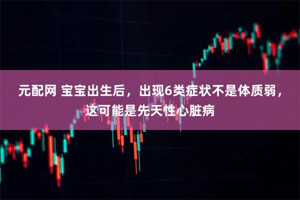 元配网 宝宝出生后，出现6类症状不是体质弱，这可能是先天性心脏病