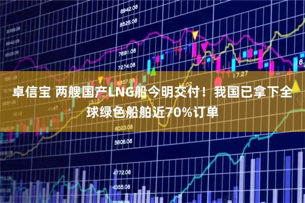 卓信宝 两艘国产LNG船今明交付！我国已拿下全球绿色船舶近70%订单