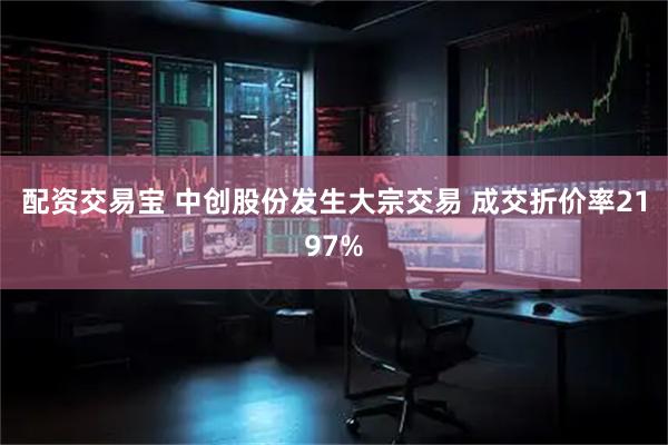 配资交易宝 中创股份发生大宗交易 成交折价率2197%