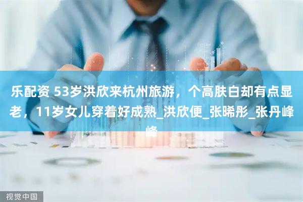 乐配资 53岁洪欣来杭州旅游，个高肤白却有点显老，11岁女儿穿着好成熟_洪欣便_张晞彤_张丹峰