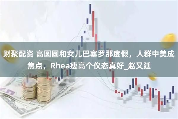 财聚配资 高圆圆和女儿巴塞罗那度假，人群中美成焦点，Rhea瘦高个仪态真好_赵又廷