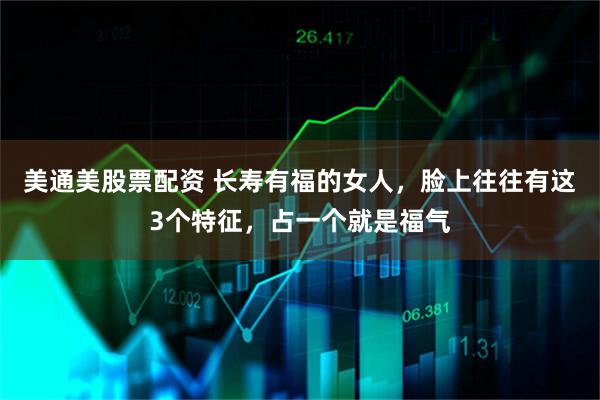 美通美股票配资 长寿有福的女人,脸上往往有这3个特征,占一个就是福气